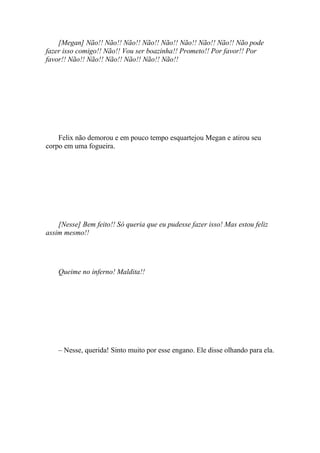 [Megan] Não!! Não!! Não!! Não!! Não!! Não!! Não!! Não!! Não pode
fazer isso comigo!! Não!! Vou ser boazinha!! Prometo!! Por favor!! Por
favor!! Não!! Não!! Não!! Não!! Não!! Não!!




    Felix não demorou e em pouco tempo esquartejou Megan e atirou seu
corpo em uma fogueira.




    [Nesse] Bem feito!! Só queria que eu pudesse fazer isso! Mas estou feliz
assim mesmo!!




    Queime no inferno! Maldita!!




    – Nesse, querida! Sinto muito por esse engano. Ele disse olhando para ela.
 