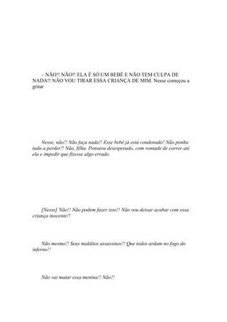 – NÃO!! NÃO!! ELA É SÓ UM BEBÊ E NÃO TEM CULPA DE
NADA!! NÃO VOU TIRAR ESSA CRIANÇA DE MIM. Nesse começou a
gritar




     Nesse, não!! Não faça nada!! Esse bebê já está condenado! Não ponha
tudo a perder!! Não, filha. Pensava desesperado, com vontade de correr até
ela e impedir que fizesse algo errado.




    [Nesse] Não!! Não podem fazer isso!! Não vou deixar acabar com essa
criança inocente!!




     Não mesmo!! Seus malditos assassinos!! Que todos ardam no fogo do
inferno!!




    Não vai matar essa menina!! Não!!
 