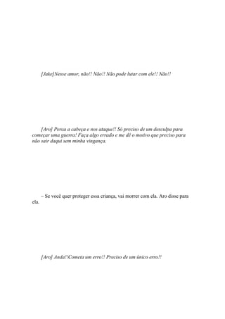 [Jake]Nesse amor, não!! Não!! Não pode lutar com ele!! Não!!




    [Aro] Perca a cabeça e nos ataque!! Só preciso de um desculpa para
começar uma guerra! Faça algo errado e me dê o motivo que preciso para
não sair daqui sem minha vingança.




       – Se você quer proteger essa criança, vai morrer com ela. Aro disse para
ela.




       [Aro] Anda!!Cometa um erro!! Preciso de um único erro!!
 
