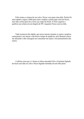 Felix tomou a criança de seu colo e Nesse voou para cima dele. Porém foi
mais rápido e jogou a bebê para outro vampiro e partiu para cima de Nesse,
mas Jake correu para ela e tirou seu corpo da frente. E Felix segurou e
quebrou sua coluna em um ângulo de 90º, enquanto Nesse caia no chão.




    Tudo aconteceu tão rápido, que nesse mesmo instante os outros vampiros
começaram a nos atacar e não houve tempo de ajudá-los, pois Demetri estava
me atacando e não conseguia me concentrar nas ações e nos pensamentos dos
outros.




    A última coisa que vi, foram os lobos atacando Felix e Emmette fugindo
do local com Jake no colo e Nesse fugindo montada em um lobo preto.
 