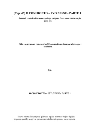 (Cap. 45) O CONFRONTO – PVO NESSE - PARTE 1
     Pessoal, resolvi soltar essa cap logo e depois fazer uma continuação
                                  para ele.




      Não esqueçam os comentários! Estou muito ansiosa para ler o que
                             acharam.




                                      bjn




                 O CONFRONTO – PVO NESSE - PARTE 1




    Estava muito ansiosa para que tudo aquilo acabasse logo e aquela
pequena reunião só serviu para mexer ainda mais com os meus nervos.
 