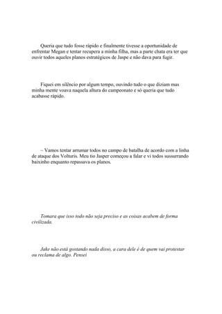 Queria que tudo fosse rápido e finalmente tivesse a oportunidade de
enfrentar Megan e tentar recupera a minha filha, mas a parte chata era ter que
ouvir todos aqueles planos estratégicos de Jaspe e não dava para fugir.




    Fiquei em silêncio por algum tempo, ouvindo tudo o que diziam mas
minha mente voava naquela altura do campeonato e só queria que tudo
acabasse rápido.




    – Vamos tentar arrumar todos no campo de batalha de acordo com a linha
de ataque dos Volturis. Meu tio Jasper começou a falar e vi todos sussurrando
baixinho enquanto repassava os planos.




     Tomara que isso todo não seja preciso e as coisas acabem de forma
civilizada.




    Jake não está gostando nada disso, a cara dele é de quem vai protestar
ou reclama de algo. Pensei
 