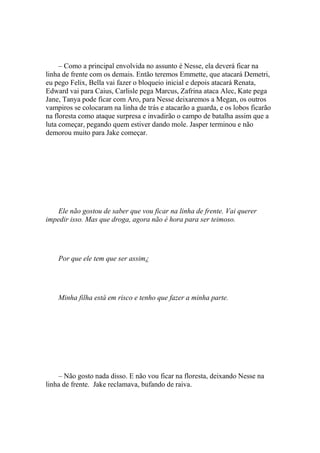 – Como a principal envolvida no assunto é Nesse, ela deverá ficar na
linha de frente com os demais. Então teremos Emmette, que atacará Demetri,
eu pego Felix, Bella vai fazer o bloqueio inicial e depois atacará Renata,
Edward vai para Caius, Carlisle pega Marcus, Zafrina ataca Alec, Kate pega
Jane, Tanya pode ficar com Aro, para Nesse deixaremos a Megan, os outros
vampiros se colocaram na linha de trás e atacarão a guarda, e os lobos ficarão
na floresta como ataque surpresa e invadirão o campo de batalha assim que a
luta começar, pegando quem estiver dando mole. Jasper terminou e não
demorou muito para Jake começar.




    Ele não gostou de saber que vou ficar na linha de frente. Vai querer
impedir isso. Mas que droga, agora não é hora para ser teimoso.




    Por que ele tem que ser assim¿




    Minha filha está em risco e tenho que fazer a minha parte.




    – Não gosto nada disso. E não vou ficar na floresta, deixando Nesse na
linha de frente. Jake reclamava, bufando de raiva.
 