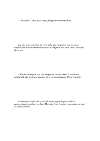 –Talvez não! Como pode saber¿ Perguntou minha tia Rosi.




    Ela não é tão esperta e na certa acha que rompemos com os lobos
naquele dia. Provavelmente acha que os vampiros não terão ajuda dos lobos
dessa vez.




    – Ela deve imaginar que nós rompemos com os lobos. E se não ver
nenhum lá, vão achar que estamos só e em desvantagem. Disse Emmette.




    Realmente se Jake não estiver lá, serão pegos desprevenidos e
conseguiremos ganhar essa luta. Mas Jake é tão teimoso e não vai abrir mão
de cuidar de mim.
 
