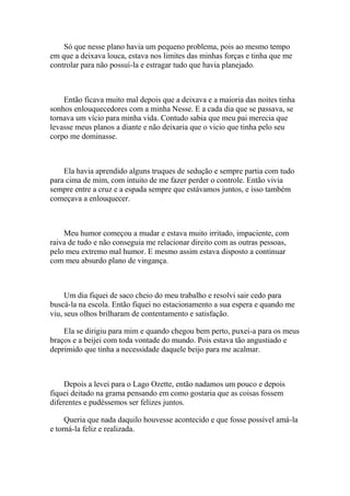 Só que nesse plano havia um pequeno problema, pois ao mesmo tempo
em que a deixava louca, estava nos limites das minhas forças e tinha que me
controlar para não possuí-la e estragar tudo que havia planejado.



    Então ficava muito mal depois que a deixava e a maioria das noites tinha
sonhos enlouquecedores com a minha Nesse. E a cada dia que se passava, se
tornava um vício para minha vida. Contudo sabia que meu pai merecia que
levasse meus planos a diante e não deixaria que o vicio que tinha pelo seu
corpo me dominasse.



    Ela havia aprendido alguns truques de sedução e sempre partia com tudo
para cima de mim, com intuito de me fazer perder o controle. Então vivia
sempre entre a cruz e a espada sempre que estávamos juntos, e isso também
começava a enlouquecer.



    Meu humor começou a mudar e estava muito irritado, impaciente, com
raiva de tudo e não conseguia me relacionar direito com as outras pessoas,
pelo meu extremo mal humor. E mesmo assim estava disposto a continuar
com meu absurdo plano de vingança.



     Um dia fiquei de saco cheio do meu trabalho e resolvi sair cedo para
buscá-la na escola. Então fiquei no estacionamento a sua espera e quando me
viu, seus olhos brilharam de contentamento e satisfação.

    Ela se dirigiu para mim e quando chegou bem perto, puxei-a para os meus
braços e a beijei com toda vontade do mundo. Pois estava tão angustiado e
deprimido que tinha a necessidade daquele beijo para me acalmar.



     Depois a levei para o Lago Ozette, então nadamos um pouco e depois
fiquei deitado na grama pensando em como gostaria que as coisas fossem
diferentes e pudéssemos ser felizes juntos.

     Queria que nada daquilo houvesse acontecido e que fosse possível amá-la
e torná-la feliz e realizada.
 
