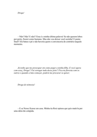 Droga!




     – Não! Não! E não!! Essa é a minha última palavra! Se não querem lobos
por perto, ficarei como humano. Mas não vou deixar você sozinha! E ponto
final!! Ele bateu o pé e não haveria quem o convenceria do contrário naquele
momento.




    Já tenho que me preocupar em como pegar a minha filha. E você agora
com essa¿ Droga!! Vai estragar tudo desse jeito!! Fica na floresta com os
outros e quando a luta começar, poderá me procurar se quiser.




    Droga de teimosia!




   – E se Nesse ficasse em casa. Minha tia Rosi opinou que quis matá-la por
uma idéia tão estúpida.
 