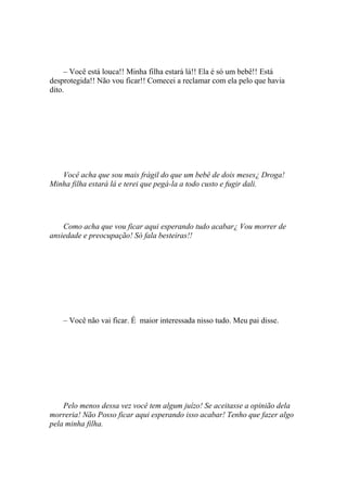 – Você está louca!! Minha filha estará lá!! Ela é só um bebê!! Está
desprotegida!! Não vou ficar!! Comecei a reclamar com ela pelo que havia
dito.




   Você acha que sou mais frágil do que um bebê de dois meses¿ Droga!
Minha filha estará lá e terei que pegá-la a todo custo e fugir dali.




    Como acha que vou ficar aqui esperando tudo acabar¿ Vou morrer de
ansiedade e preocupação! Só fala besteiras!!




    – Você não vai ficar. É maior interessada nisso tudo. Meu pai disse.




    Pelo menos dessa vez você tem algum juízo! Se aceitasse a opinião dela
morreria! Não Posso ficar aqui esperando isso acabar! Tenho que fazer algo
pela minha filha.
 