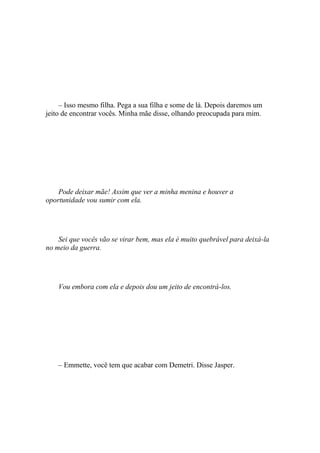 – Isso mesmo filha. Pega a sua filha e some de lá. Depois daremos um
jeito de encontrar vocês. Minha mãe disse, olhando preocupada para mim.




    Pode deixar mãe! Assim que ver a minha menina e houver a
oportunidade vou sumir com ela.




    Sei que vocês vão se virar bem, mas ela é muito quebrável para deixá-la
no meio da guerra.




    Vou embora com ela e depois dou um jeito de encontrá-los.




    – Emmette, você tem que acabar com Demetri. Disse Jasper.
 