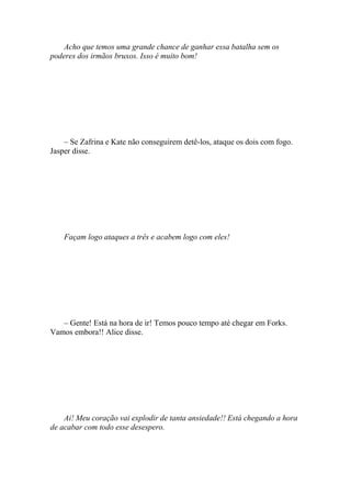 Acho que temos uma grande chance de ganhar essa batalha sem os
poderes dos irmãos bruxos. Isso é muito bom!




    – Se Zafrina e Kate não conseguirem detê-los, ataque os dois com fogo.
Jasper disse.




    Façam logo ataques a três e acabem logo com eles!




   – Gente! Está na hora de ir! Temos pouco tempo até chegar em Forks.
Vamos embora!! Alice disse.




    Ai! Meu coração vai explodir de tanta ansiedade!! Está chegando a hora
de acabar com todo esse desespero.
 