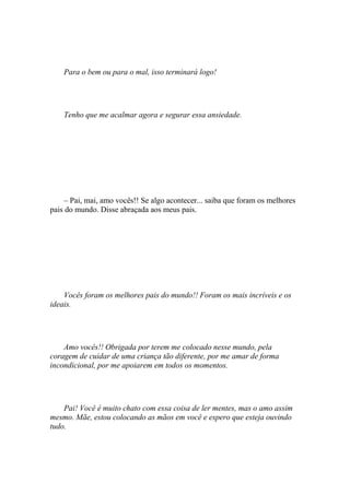 Para o bem ou para o mal, isso terminará logo!




    Tenho que me acalmar agora e segurar essa ansiedade.




     – Pai, mai, amo vocês!! Se algo acontecer... saiba que foram os melhores
pais do mundo. Disse abraçada aos meus pais.




    Vocês foram os melhores pais do mundo!! Foram os mais incríveis e os
ideais.




    Amo vocês!! Obrigada por terem me colocado nesse mundo, pela
coragem de cuidar de uma criança tão diferente, por me amar de forma
incondicional, por me apoiarem em todos os momentos.




    Pai! Você é muito chato com essa coisa de ler mentes, mas o amo assim
mesmo. Mãe, estou colocando as mãos em você e espero que esteja ouvindo
tudo.
 