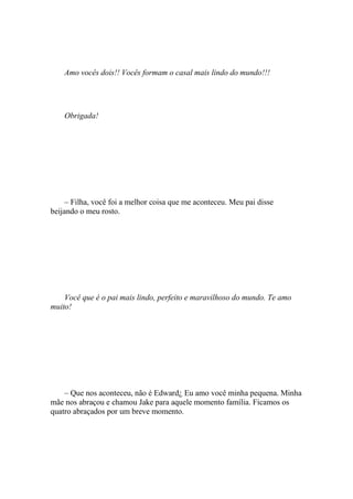 Amo vocês dois!! Vocês formam o casal mais lindo do mundo!!!




    Obrigada!




     – Filha, você foi a melhor coisa que me aconteceu. Meu pai disse
beijando o meu rosto.




    Você que é o pai mais lindo, perfeito e maravilhoso do mundo. Te amo
muito!




    – Que nos aconteceu, não é Edward¿ Eu amo você minha pequena. Minha
mãe nos abraçou e chamou Jake para aquele momento família. Ficamos os
quatro abraçados por um breve momento.
 