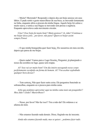– Muita!! Morrendo!! Respondei e depois deu um beijo ansioso em seus
lábios. E pude sentir o gosto maravilhoso de sua boca, se movendo lentamente
na linha, enquanto abriu a procura da minha língua. Aquele beijo foi calmo e
muito suava, e sentia a sua língua se movendo sem pressa e urgência.
Enquanto aproveitava cada movimento circular.

    Céus!! Esse beijo foi muito bom!! Muito gostoso!! Ai, Jake!! Continua a
me beijar desse jeito... por favor, não para!! Quero te beijar assim
sempre.Pensei



    – O que minha branquinha quer fazer hoje¿ Ele sussurrou em meu ouvido,
depois que parou de me beijar.



    – Quero nadar! Vamos para o Lago Ozzette¿ Perguntei, já planejando o
nosso dia sozinhos no lago, quase sem roupas.

    Ai!! Isso vai ser muito bom!! Um dia inteiro navegando nesse corpo
perfeitamente esculpido em forma de homem. Ai!! Vou acabar explodindo
qualquer hora dessas!!



    – Tem certeza¿ Não quer fazer outra coisa. Ele perguntou franzindo as
sobrancelhas, enquanto eu o puxava para minha cama.

   Acho que podemos aproveitar aqui na minha cama mais um pouquinho!!
Meu Jake!! Lindo!! Maravilhoso!!



    – Nesse, por favor! Não faz isso!! Tira a mão daí! Ele ordenou e se
afastou de mim.



    – Não estamos fazendo nada demais. Disse, fingindo-me de inocente.

    Ainda não estamos fazendo nada, mas se quiser... podemos fazer tudo.
 