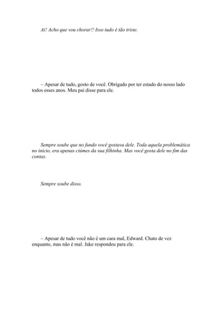 Ai! Acho que vou chorar!! Isso tudo é tão triste.




    – Apesar de tudo, gosto de você. Obrigado por ter estado do nosso lado
todos esses anos. Meu pai disse para ele.




    Sempre soube que no fundo você gostava dele. Toda aquela problemática
no inicio, era apenas ciúmes da sua filhinha. Mas você gosta dele no fim das
contas.




    Sempre soube disso.




    – Apesar de tudo você não é um cara mal, Edward. Chato de vez
enquanto, mas não é mal. Jake respondeu para ele.
 