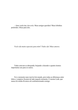 – Amo vocês tias, tios avós. Meus amigos queridos! Meus lobinhos
preferidos. Disse para eles.




    Vocês são muito especiais para mim!! Todos são! Meus amores.




   Todos estavam se abraçando, beijando e dizendo o quanto éramos
importantes uns para os outros.




    Foi o momento mais incrível do mundo, pois todas as diferenças entre
lobos e vampiros ficaram de lado naquele momento. E mesmo Leah, que
nunca foi minha fã estava ali confraternizando comigo.
 