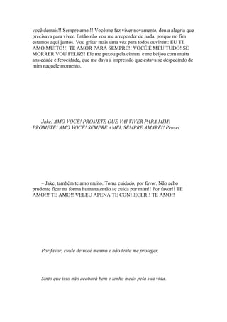 você demais!! Sempre amei!! Você me fez viver novamente, deu a alegria que
precisava para viver. Então não vou me arrepender de nada, porque no fim
estamos aqui juntos. Vou gritar mais uma vez para todos ouvirem: EU TE
AMO MUITO!!! TE AMOR PARA SEMPRE!! VOCÊ É MEU TUDO! SE
MORRER VOU FELIZ!! Ele me puxou pela cintura e me beijou com muita
ansiedade e ferocidade, que me dava a impressão que estava se despedindo de
mim naquele momento,




   Jake! AMO VOCÊ! PROMETE QUE VAI VIVER PARA MIM!
PROMETE! AMO VOCÊ! SEMPRE AMEI, SEMPRE AMAREI! Pensei




    – Jake, também te amo muito. Toma cuidado, por favor. Não acho
prudente ficar na forma humana,então se cuida por mim!! Por favor!! TE
AMO!!! TE AMO!! VELEU APENA TE CONHECER!! TE AMO!!




    Por favor, cuide de você mesmo e não tente me proteger.




    Sinto que isso não acabará bem e tenho medo pela sua vida.
 
