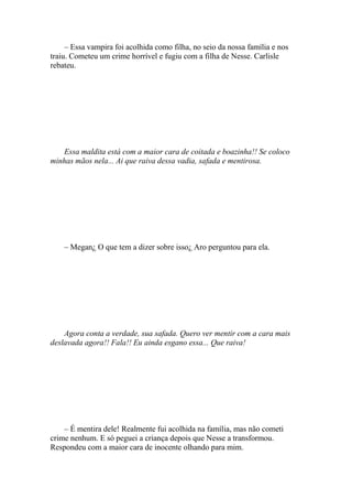 – Essa vampira foi acolhida como filha, no seio da nossa família e nos
traiu. Cometeu um crime horrível e fugiu com a filha de Nesse. Carlisle
rebateu.




   Essa maldita está com a maior cara de coitada e boazinha!! Se coloco
minhas mãos nela... Ai que raiva dessa vadia, safada e mentirosa.




    – Megan¿ O que tem a dizer sobre isso¿ Aro perguntou para ela.




    Agora conta a verdade, sua safada. Quero ver mentir com a cara mais
deslavada agora!! Fala!! Eu ainda esgano essa... Que raiva!




    – É mentira dele! Realmente fui acolhida na família, mas não cometi
crime nenhum. E só peguei a criança depois que Nesse a transformou.
Respondeu com a maior cara de inocente olhando para mim.
 