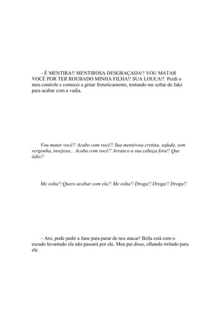 – É MENTIRA!! MENTIROSA DESGRAÇADA!! VOU MATAR
VOCÊ POR TER ROUBADO MINHA FILHA!! SUA LOUCA!! Perdi o
meu controle e comecei a gritar freneticamente, tentando me soltar de Jake
para acabar com a vadia.




    Vou matar você!! Acabo com você!! Sua mentirosa cretina, safada, sem
vergonha, invejosa... Acabo com você!! Arranco a sua cabeça fora!! Que
ódio!!




    Me solta!! Quero acabar com ela!! Me solta!! Droga!! Droga!! Droga!!




     – Aro, pode pedir a Jane para parar de nos atacar! Bella está com o
escudo levantado ela não passará por ele. Meu pai disse, olhando irritado para
ele.
 