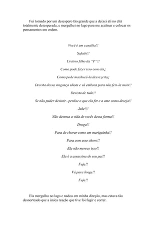 Fui tomado por um desespero tão grande que a deixei ali no chã
totalmente desesperada, e mergulhei no lago para me acalmar e colocar os
pensamentos em ordem.



                              Você é um canalha!!

                                    Safado!!

                             Cretino filho da “P”!!

                         Como pode fazer isso com ela¿

                      Como pode machucá-la desse jeito¿

        Desista dessa vingança idiota e vá embora para não feri-la mais!!

                                Desista de tudo!!

        Se não puder desistir...perdoe o que ela fez e a ame como deseja!!

                                     Jake!!!

                   Não destrua a vida de vocês dessa forma!!

                                    Droga!!

                     Para de chorar como um mariquinha!!

                             Para com esse choro!!

                              Ela não merece isso!!

                          Ela é a assassina do seu pai!!

                                     Fuja!!

                                 Vá para longe!!

                                     Fuja!!



    Ela mergulho no lago e nadou em minha direção, mas estava tão
desnorteado que a única reação que tive foi fugir e correr.
 