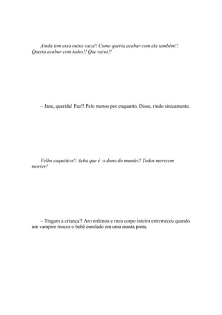 Ainda tem essa outra vaca!! Como queria acabar com ela também!!
Queria acabar com todos!! Que raiva!!




    – Jane, querida! Paz!! Pelo menos por enquanto. Disse, rindo sinicamente.




   Velho caquético!! Acha que é o dono do mundo!! Todos merecem
morrer!




   – Tragam a criança!! Aro ordenou e meu corpo inteiro estremeceu quando
um vampiro trouxe o bebê enrolado em uma manta preta.
 