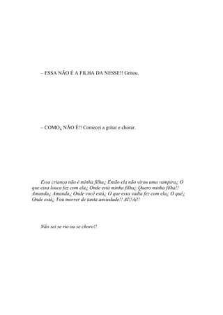 – ESSA NÃO É A FILHA DA NESSE!! Gritou.




    – COMO¿ NÃO É!! Comecei a gritar e chorar.




    Essa criança não é minha filha¿ Então ela não virou uma vampira¿ O
que essa louca fez com ela¿ Onde está minha filha¿ Quero minha filha!!
Amanda¿ Amanda¿ Onde você está¿ O que essa vadia fez com ela¿ O quê¿
Onde está¿ Vou morrer de tanta ansiedade!! AI!!Ai!!




    Não sei se rio ou se choro!!
 