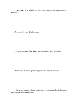 – GRAÇAS!! ELA NÃO É A AMANDA!! Jake gritou e começou rir de
nervoso.




    Por que está rindo¿ Qual a graça¿




    – Do que você está rindo, lobo¿ Aro perguntou e parecia irritado.




    Da sua cara de idiota, que foi enganado por essa ai! Imbecil!




   – Deixe-nos ver essa criança, para termos a certeza que ela não é a nossa
menina. Jake disse ainda rindo.
 