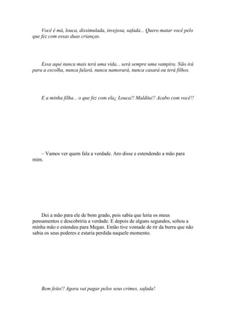 Você é má, louca, dissimulada, invejosa, safada... Quero matar você pelo
que fez com essas duas crianças.




    Essa aqui nunca mais terá uma vida... será sempre uma vampira. Não irá
para a escolha, nunca falará, nunca namorará, nunca casará ou terá filhos.




    E a minha filha... o que fez com ela¿ Louca!! Maldita!! Acabo com você!!




   – Vamos ver quem fala a verdade. Aro disse e estendendo a mão para
mim.




    Dei a mão para ele de bom grado, pois sabia que leria os meus
pensamentos e descobriria a verdade. E depois de alguns segundos, soltou a
minha mão e estendeu para Megan. Então tive vontade de rir da burra que não
sabia os seus poderes e estaria perdida naquele momento.




    Bem feito!! Agora vai pagar pelos seus crimes, safada!
 