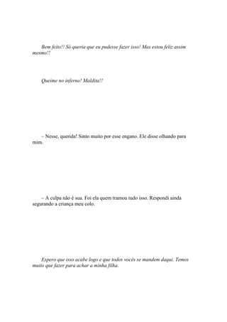 Bem feito!! Só queria que eu pudesse fazer isso! Mas estou feliz assim
mesmo!!




    Queime no inferno! Maldita!!




   – Nesse, querida! Sinto muito por esse engano. Ele disse olhando para
mim.




    – A culpa não é sua. Foi ela quem tramou tudo isso. Respondi ainda
segurando a criança meu colo.




    Espero que isso acabe logo e que todos vocês se mandem daqui. Temos
muito que fazer para achar a minha filha.
 