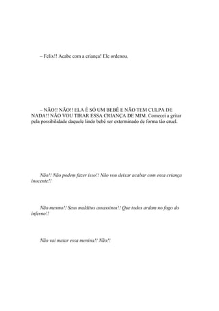 – Felix!! Acabe com a criança! Ele ordenou.




    – NÃO!! NÃO!! ELA É SÓ UM BEBÊ E NÃO TEM CULPA DE
NADA!! NÃO VOU TIRAR ESSA CRIANÇA DE MIM. Comecei a gritar
pela possibilidade daquele lindo bebê ser exterminado de forma tão cruel.




    Não!! Não podem fazer isso!! Não vou deixar acabar com essa criança
inocente!!




     Não mesmo!! Seus malditos assassinos!! Que todos ardam no fogo do
inferno!!




    Não vai matar essa menina!! Não!!
 