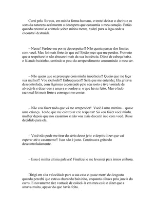 Corri pela floresta, em minha forma humana, e tentei deixar o cheiro e os
sons da natureza acalmarem o desespero que consumia o meu coração. Então
quando retomei o controle sobre minha mente, voltei para o lago onde a
encontrei destruída.



     – Nesse! Perdoe-me por te desrespeitar!! Não queria passar dos limites
com você. Mas foi mais forte do que eu! Então peço que me perdoe. Prometo
que a respeitarei e não abusarei mais da sua inocência. Disse de cabeça baixa
e falando baixinho, sentindo o peso do arrependimento consumindo o meu ser.



    – Não quero que se preocupe com minha inocência!! Quero que me faça
sua mulher!! Vou explodir!! Enlouquecer!! Será que me entende¿ Ela gritava
descontrolada, com lágrimas escorrendo pelo seu rosto e tive vontade de
abraçá-la e dizer que a amava e perdoava o que havia feito. Mas o lado
racional foi mais forte e consegui me conter.



    – Não vou fazer nada que vá me arrepender!! Você á uma menina... quase
uma criança. Tenho que me controlar e te respeitar! Só vou fazer você minha
mulher depois que nos casarmos e não vou mais discutir isso com você. Disse
decidido para ela.



    – Você não pode me tirar do sério desse jeito e depois dizer que vai
esperar até o casamento!! Isso não é justo. Continuava gritando
descontroladamente.



    – Essa é minha ultima palavra! Finalizei e me levantei para irmos embora.



    Dirigi em alta velocidade para a sua casa e quase morri de desgosto
quando percebi que estava chorando baixinho, enquanto olhava pela janela do
carro. E novamente tive vontade de colocá-la em meu colo e dizer que a
amava muito, apesar do que havia feito.
 