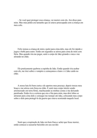 – Se você quer proteger essa criança, vai morrer com ela. Aro disse para
mim. Mas meu pódio era tamanho que só estava preocupada com a criança em
meu colo.




     Felix tomou a criança de mim e pulei para cima dele, mas ele foi rápido e
jogou o bebê para outro. Então em segundos se atirou para cima de mim com
fúria. Mas quando iria me pegar, senti o corpo de Jake girando o meu e me
atirando no chão.




    Ele praticamente quebrou a espinha de Jake. Então quando iria acabar
com ele, me tirei sobre o vampiro e começamos a lutar e vi Jake caído no
chão.




     A nossa luta foi bem curta e ele apertou meu pescoço, depois torceu meu
braço e me atirou com força no chão. E senti meu corpo inteiro sendo
arremessado em terra firme, machucando as minhas costas e me deixando
paralisada. Então tive a certeza que era o fim para mim, mas dois lobos se
atiraram para cima dele e consegui me rastejar até Jake, colocando meu corpo
sobre o dele para protegê-lo da guerra que estava ocorrendo naquele local.




    Senti que a respiração de Jake era bem fraca e achei que fosse morrer,
então comecei a sussurrar baixinho em seu ouvido:
 