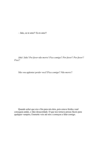 – Jake, eu te amo!! Eu te amo!!




    Jake! Jake! Por favor não morre! Fica comigo!! Por favor!! Por favor!!
Fica!!




    Não vou agüentar perder você!!Fica comigo!! Não morre!!




    Quando achei que era o fim para nós dois, pois estava ferida e mal
conseguia andar, e Jake desacordado. O que nos tornava presas fáceis para
qualquer vampiro, Emmette veio até nós e começou a falar comigo.
 