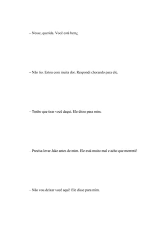 – Nesse, querida. Você está bem¿




– Não tio. Estou com muita dor. Respondi chorando para ele.




– Tenho que tirar você daqui. Ele disse para mim.




– Precisa levar Jake antes de mim. Ele está muito mal e acho que morrerá!




– Não vou deixar você aqui! Ele disse para mim.
 