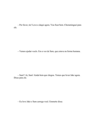 – Por favor, tio! Leve-o daqui agora. Vou ficar bem. Choraminguei para
ele.




       – Vamos ajudar vocês. Era a voz de Sam, que estava na forma humana.




    – Sam!! Ai, Sam! Ainda bem que chegou. Temos que levar Jake agora.
Disse para ele.




       – Eu levo Jake e Sam carrega você. Emmette disse.
 