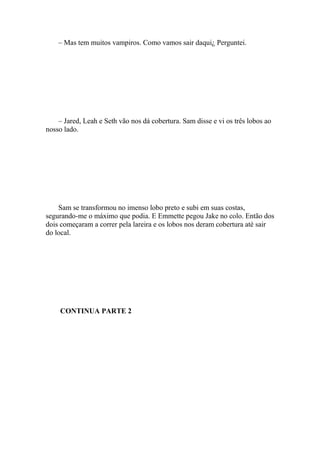 – Mas tem muitos vampiros. Como vamos sair daqui¿ Perguntei.




    – Jared, Leah e Seth vão nos dá cobertura. Sam disse e vi os três lobos ao
nosso lado.




    Sam se transformou no imenso lobo preto e subi em suas costas,
segurando-me o máximo que podia. E Emmette pegou Jake no colo. Então dos
dois começaram a correr pela lareira e os lobos nos deram cobertura até sair
do local.




    CONTINUA PARTE 2
 