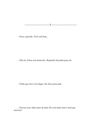 –-------------------------------- X ----------------------------------




    – Nesse, querida. Você está bem¿




    – Não tio. Estou com muita dor. Respondi chorando para ele.




    – Tenho que tirar você daqui. Ele disse para mim.




   – Precisa levar Jake antes de mim. Ele está muito mal e acho que
morrerá!
 