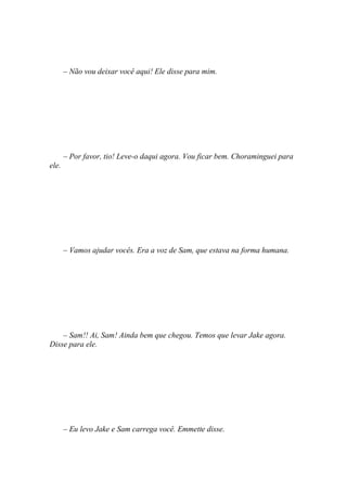 – Não vou deixar você aqui! Ele disse para mim.




       – Por favor, tio! Leve-o daqui agora. Vou ficar bem. Choraminguei para
ele.




       – Vamos ajudar vocês. Era a voz de Sam, que estava na forma humana.




    – Sam!! Ai, Sam! Ainda bem que chegou. Temos que levar Jake agora.
Disse para ele.




       – Eu levo Jake e Sam carrega você. Emmette disse.
 