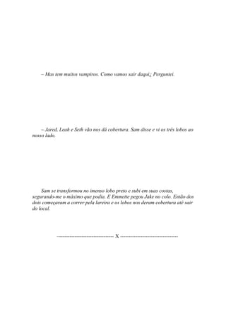 – Mas tem muitos vampiros. Como vamos sair daqui¿ Perguntei.




    – Jared, Leah e Seth vão nos dá cobertura. Sam disse e vi os três lobos ao
nosso lado.




    Sam se transformou no imenso lobo preto e subi em suas costas,
segurando-me o máximo que podia. E Emmette pegou Jake no colo. Então dos
dois começaram a correr pela lareira e os lobos nos deram cobertura até sair
do local.




           –-------------------------------- X ----------------------------------
 