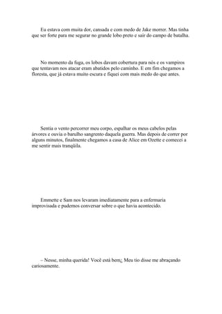 Eu estava com muita dor, cansada e com medo de Jake morrer. Mas tinha
que ser forte para me segurar no grande lobo preto e sair do campo de batalha.




     No momento da fuga, os lobos davam cobertura para nós e os vampiros
que tentavam nos atacar eram abatidos pelo caminho. E em fim chegamos a
floresta, que já estava muito escura e fiquei com mais medo do que antes.




    Sentia o vento percorrer meu corpo, espalhar os meus cabelos pelas
árvores e ouvia o barulho sangrento daquela guerra. Mas depois de correr por
alguns minutos, finalmente chegamos a casa de Alice em Ozette e comecei a
me sentir mais tranqüila.




    Emmette e Sam nos levaram imediatamente para a enfermaria
improvisada e pudemos conversar sobre o que havia acontecido.




    – Nesse, minha querida! Você está bem¿ Meu tio disse me abraçando
cariosamente.
 
