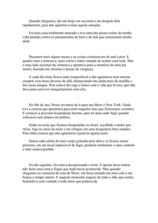 Quando chegamos, dei um beijo em sua testa e me despedi dela
rapidamente, pois não agüentava mais aquela situação.

    Fui para casa totalmente arrasado e tive uma das piores noites da minha
vida,lutando contra os pensamentos de bem e de mal que consumiam minha
alam.



    Passaram mais alguns meses e as coisas continuavam de mal a pior. E
quanto mais a torturava, mais sofria e tinha vontade de acabar com tudo. Mas
o meu lado racional me chamava e apontava para a memória do meu pai
morto, fazendo-me retomar o desejo de vingança.

    A cada dia triste ficava mais insuportável e não agüentava nem mesmo
cumprir com meus deveres de alfa, distanciando-me ainda mais da matilha e
dos meus amigos. Pois estava tão cego e louco com a vida que levava, que não
dava para conviver tranquilamente com eles.



     No fim do ano, Nesse inventou de ir para um Show e New York. Então
tive a certeza que aprontaria para mim naqueles dias que ficássemos sozinhos.
E comecei a procurar hospedarias baratas, para ter para onde fugir quando
colocasse seus planos em prática.

    Então na noite que ficamos hospedados no hotel, escolhido a dedos por
Alice, fugi no meio da noite e me refugiei em uma hospedaria bem simples.
Pois tinha certeza que não agüentaria rejeitá-la aquela noite.

     Sentia cada célula do meu corpo gritando pelo dela e se ficasse muito
próximo, em um local impossível de fugir, perderia totalmente o meu controle
e tudo estaria perdido.



     No dia seguinte, ela estava decepcionada e triste. E apesar disso tentou
não fazer uma cena e fingiu que nada havia acontecido. Mas quando
chegamos ao camarim da casa de Show, ela ficou sentada em meu colo e me
beijou o tempo inteiro. E naquele momento esqueci de todo o ódio que sentia,
beijando-a com vontade e todo amor que poderia dá.
 