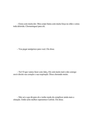 – Estou com muita dor. Meu corpo bateu com muita força no chão e estou
toda dolorida. Choraminguei para ele.




    – Vou pegar analgésico para você. Ele disse.




    – Tio! O que vamos fazer com Jake¿ Ele está muito mal e não consigo
ouvir direito seu coração e sua respiração. Disse chorando muito.




     – Não sei o que dá para ele e tenho medo de complicar ainda mais a
situação. Então acho melhor esperarmos Carlisle. Ele disse.
 
