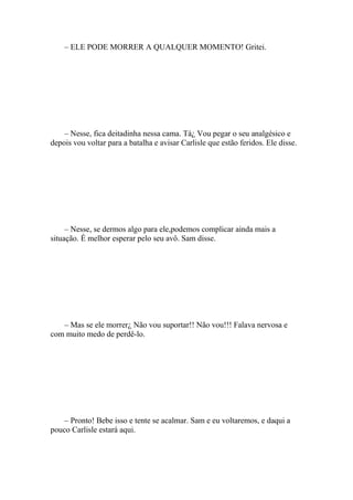 – ELE PODE MORRER A QUALQUER MOMENTO! Gritei.




    – Nesse, fica deitadinha nessa cama. Tá¿ Vou pegar o seu analgésico e
depois vou voltar para a batalha e avisar Carlisle que estão feridos. Ele disse.




     – Nesse, se dermos algo para ele,podemos complicar ainda mais a
situação. É melhor esperar pelo seu avô. Sam disse.




   – Mas se ele morrer¿ Não vou suportar!! Não vou!!! Falava nervosa e
com muito medo de perdê-lo.




    – Pronto! Bebe isso e tente se acalmar. Sam e eu voltaremos, e daqui a
pouco Carlisle estará aqui.
 