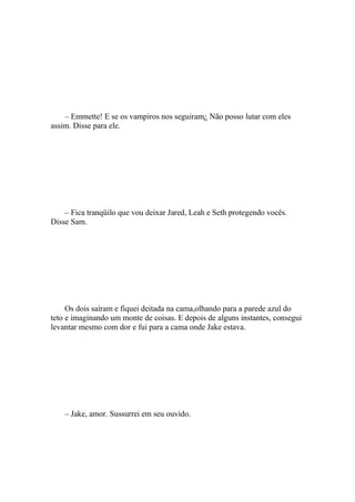 – Emmette! E se os vampiros nos seguiram¿ Não posso lutar com eles
assim. Disse para ele.




    – Fica tranqüilo que vou deixar Jared, Leah e Seth protegendo vocês.
Disse Sam.




     Os dois saíram e fiquei deitada na cama,olhando para a parede azul do
teto e imaginando um monte de coisas. E depois de alguns instantes, consegui
levantar mesmo com dor e fui para a cama onde Jake estava.




    – Jake, amor. Sussurrei em seu ouvido.
 