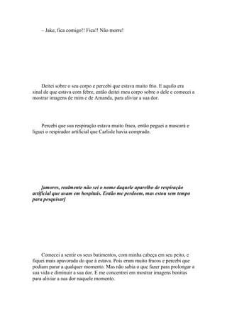 – Jake, fica comigo!! Fica!! Não morre!




    Deitei sobre o seu corpo e percebi que estava muito frio. E aquilo era
sinal de que estava com febre, então deitei meu corpo sobre o dele e comecei a
mostrar imagens de mim e de Amanda, para aliviar a sua dor.




    Percebi que sua respiração estava muito fraca, então peguei a mascará e
liguei o respirador artificial que Carlisle havia comprado.




     [amores, realmente não sei o nome daquele aparelho de respiração
artificial que usam em hospitais. Então me perdoem, mas estou sem tempo
para pesquisar]




    Comecei a sentir os seus batimentos, com minha cabeça em seu peito, e
fiquei mais apavorada do que á estava. Pois eram muito fracos e percebi que
podiam parar a qualquer momento. Mas não sabia o que fazer para prolongar a
sua vida e diminuir a sua dor. E me concentrei em mostrar imagens bonitas
para aliviar a sua dor naquele momento.
 