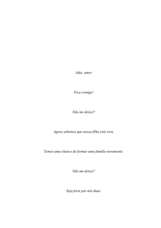 Jake, amor




                  Fica comigo!




                 Não me deixa!!




     Agora sabemos que nossa filha está viva,




Temos uma chance de formar uma família novamente.




                 Não me deixa!!




             Seja forte por nós duas.
 