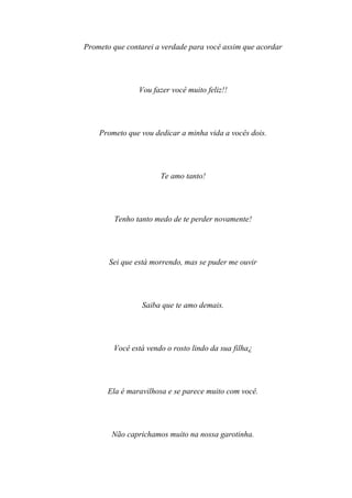 Prometo que contarei a verdade para você assim que acordar




                Vou fazer você muito feliz!!




    Prometo que vou dedicar a minha vida a vocês dois.




                      Te amo tanto!




        Tenho tanto medo de te perder novamente!




       Sei que está morrendo, mas se puder me ouvir




                 Saiba que te amo demais.




        Você está vendo o rosto lindo da sua filha¿




       Ela é maravilhosa e se parece muito com você.




        Não caprichamos muito na nossa garotinha.
 
