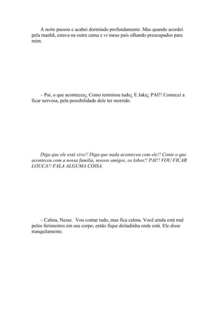 A noite passou e acabei dormindo profundamente. Mas quando acordei
pela manhã, estava na outra cama e vi meus pais olhando preocupados para
mim.




     – Pai, o que aconteceu¿ Como terminou tudo¿ E Jake¿ PAI!! Comecei a
ficar nervosa, pela possibilidade dele ter morrido.




    Diga que ele está vivo!! Diga que nada aconteceu com ele!! Conte o que
aconteceu com a nossa família, nossos amigos, os lobos!! PAI!! VOU FICAR
LOUCA!! FALA ALGUMA COISA.




    – Calma, Nesse. Vou contar tudo, mas fica calma. Você ainda está mal
pelos ferimentos em seu corpo, então fique deitadinha onde está. Ele disse
tranquilamente.
 