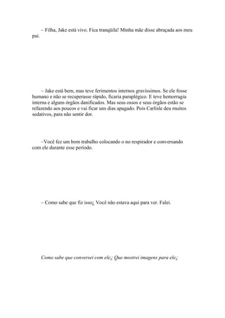 – Filha, Jake está vivo. Fica tranqüila! Minha mãe disse abraçada aos meu
pai.




     – Jake está bem, mas teve ferimentos internos gravíssimos. Se ele fosse
humano e não se recuperasse rápido, ficaria paraplégico. E teve hemorragia
interna e alguns órgãos danificados. Mas seus ossos e seus órgãos estão se
refazendo aos poucos e vai ficar uns dias apagado. Pois Carlisle deu muitos
sedativos, para não sentir dor.




   –Você fez um bom trabalho colocando o no respirador e conversando
com ele durante esse período.




       – Como sabe que fiz isso¿ Você não estava aqui para ver. Falei.




       Como sabe que conversei com ele¿ Que mostrei imagens para ele¿
 