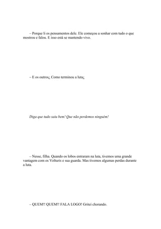 – Porque li os pensamentos dele. Ele começou a sonhar com tudo o que
mostrou e falou. E isso está se mantendo vivo.




    – E os outros¿ Como terminou a luta¿




    Diga que tudo saiu bem! Que não perdemos ninguém!




     – Nesse, filha. Quando os lobos entraram na luta, tivemos uma grande
vantagem com os Volturis e sua guarda. Mas tivemos algumas perdas durante
a luta.




    – QUEM!! QUEM!! FALA LOGO! Gritei chorando.
 