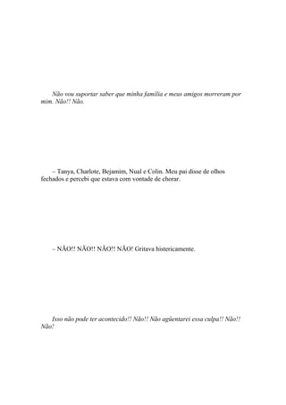 Não vou suportar saber que minha família e meus amigos morreram por
mim. Não!! Não.




    – Tanya, Charlote, Bejamim, Nual e Colin. Meu pai disse de olhos
fechados e percebi que estava com vontade de chorar.




    – NÃO!! NÃO!! NÃO!! NÃO! Gritava histericamente.




   Isso não pode ter acontecido!! Não!! Não agüentarei essa culpa!! Não!!
Não!
 