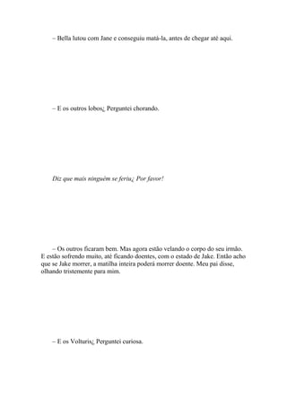 – Bella lutou com Jane e conseguiu matá-la, antes de chegar até aqui.




    – E os outros lobos¿ Perguntei chorando.




    Diz que mais ninguém se feriu¿ Por favor!




    – Os outros ficaram bem. Mas agora estão velando o corpo do seu irmão.
E estão sofrendo muito, até ficando doentes, com o estado de Jake. Então acho
que se Jake morrer, a matilha inteira poderá morrer doente. Meu pai disse,
olhando tristemente para mim.




    – E os Volturis¿ Perguntei curiosa.
 